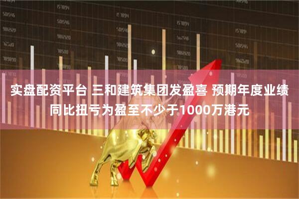 实盘配资平台 三和建筑集团发盈喜 预期年度业绩同比扭亏为盈至不少于1000万港元