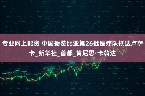 专业网上配资 中国援赞比亚第26批医疗队抵达卢萨卡_新华社_首都_肯尼思·卡翁达