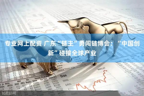 专业网上配资 广东“链主”勇闯链博会：“中国创新”碰撞全球产业