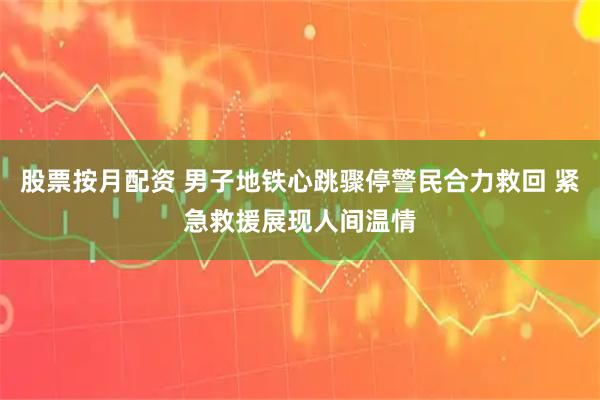 股票按月配资 男子地铁心跳骤停警民合力救回 紧急救援展现人间温情