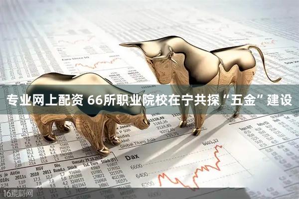 专业网上配资 66所职业院校在宁共探“五金”建设