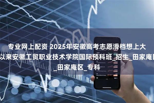 专业网上配资 2025年安徽高考志愿滑档想上大专，可以来安徽工贸职业技术学院国际预科班_招生_田家庵区_专科