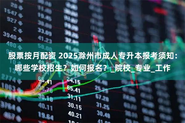 股票按月配资 2025滁州市成人专升本报考须知：哪些学校招生？如何报名？_院校_专业_工作