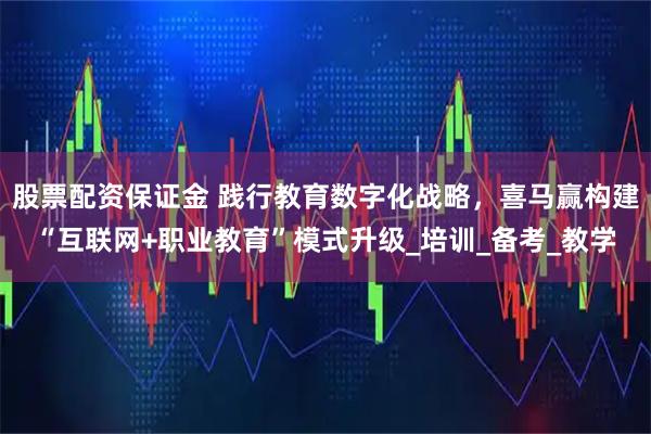 股票配资保证金 践行教育数字化战略，喜马赢构建“互联网+职业教育”模式升级_培训_备考_教学