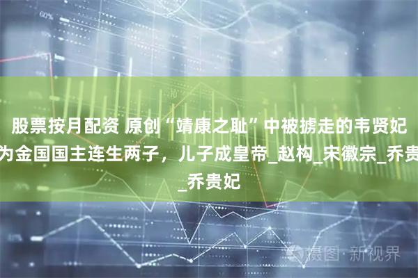 股票按月配资 原创“靖康之耻”中被掳走的韦贤妃：为金国国主连生两子，儿子成皇帝_赵构_宋徽宗_乔贵妃