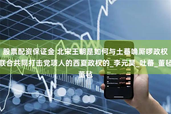 股票配资保证金 北宋王朝是如何与土蕃唃厮啰政权联合共同打击党项人的西夏政权的_李元昊_吐蕃_董毡