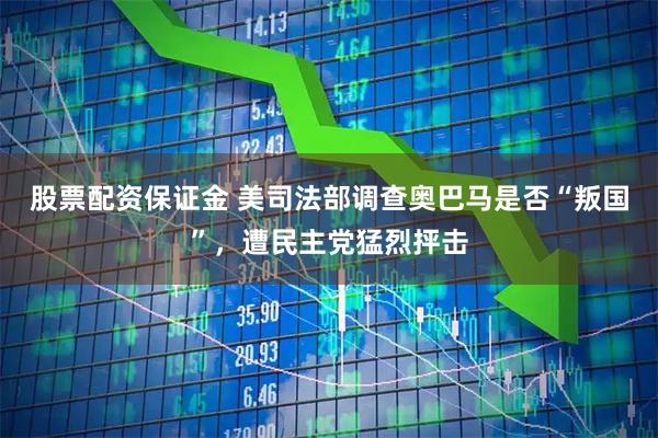 股票配资保证金 美司法部调查奥巴马是否“叛国”，遭民主党猛烈抨击