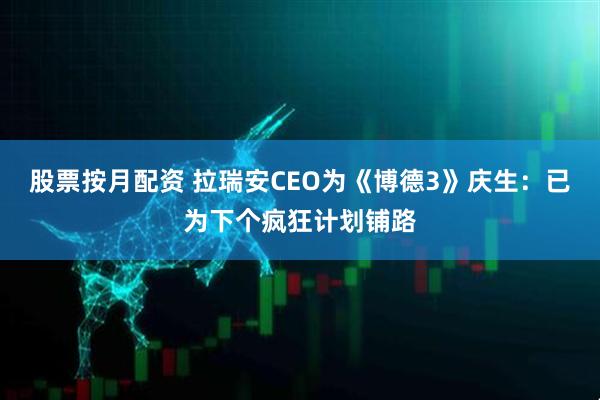 股票按月配资 拉瑞安CEO为《博德3》庆生：已为下个疯狂计划铺路