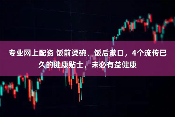 专业网上配资 饭前烫碗、饭后漱口，4个流传已久的健康贴士，未必有益健康