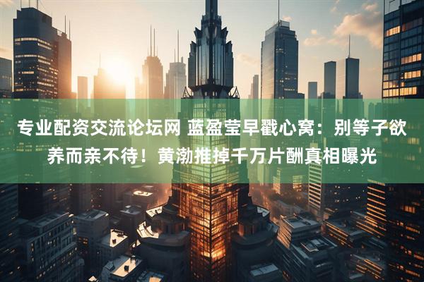 专业配资交流论坛网 蓝盈莹早戳心窝：别等子欲养而亲不待！黄渤推掉千万片酬真相曝光