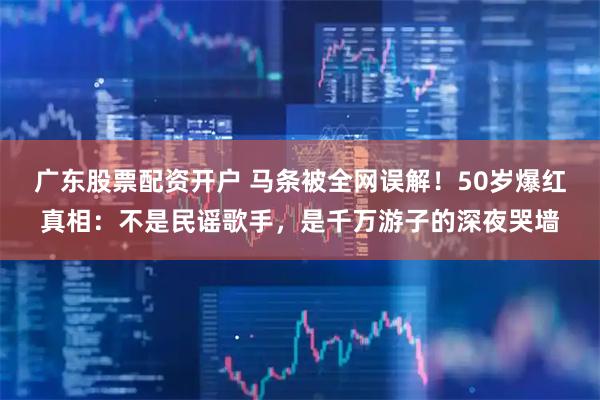 广东股票配资开户 马条被全网误解！50岁爆红真相：不是民谣歌手，是千万游子的深夜哭墙