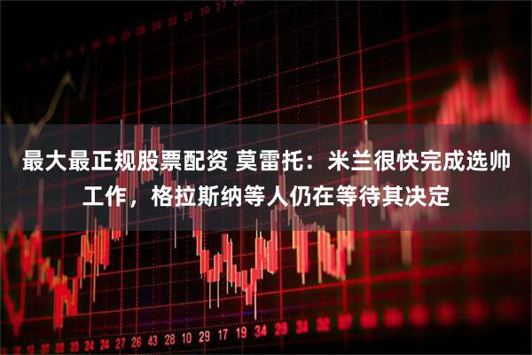 最大最正规股票配资 莫雷托：米兰很快完成选帅工作，格拉斯纳等人仍在等待其决定