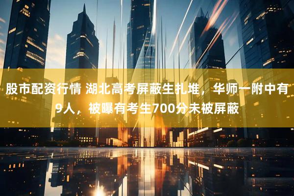 股市配资行情 湖北高考屏蔽生扎堆，华师一附中有9人，被曝有考生700分未被屏蔽