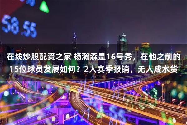 在线炒股配资之家 杨瀚森是16号秀，在他之前的15位球员发展如何？2人赛季报销，无人成水货