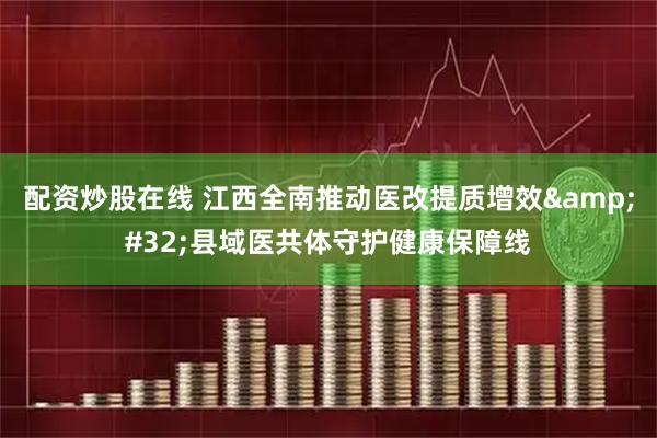 配资炒股在线 江西全南推动医改提质增效 县域医共体守护健康保障线