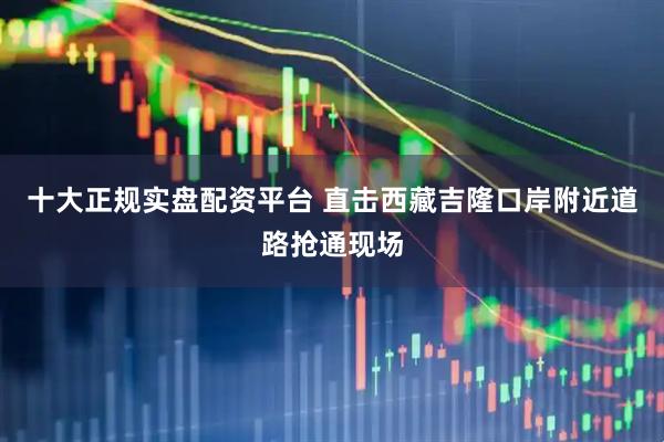 十大正规实盘配资平台 直击西藏吉隆口岸附近道路抢通现场