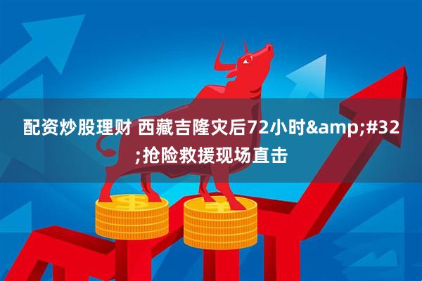 配资炒股理财 西藏吉隆灾后72小时 抢险救援现场直击