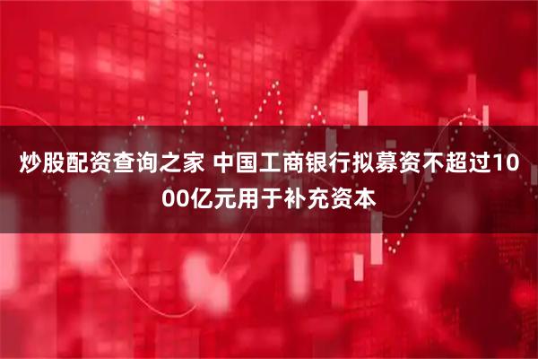 炒股配资查询之家 中国工商银行拟募资不超过1000亿元用于补充资本